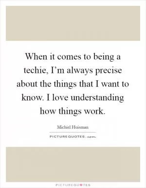 When it comes to being a techie, I’m always precise about the things that I want to know. I love understanding how things work Picture Quote #1