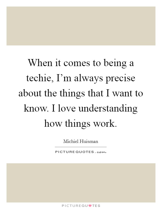 When it comes to being a techie, I'm always precise about the things that I want to know. I love understanding how things work. Picture Quote #1