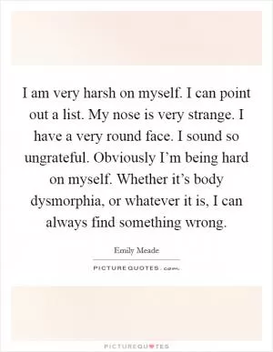 I am very harsh on myself. I can point out a list. My nose is very strange. I have a very round face. I sound so ungrateful. Obviously I’m being hard on myself. Whether it’s body dysmorphia, or whatever it is, I can always find something wrong Picture Quote #1