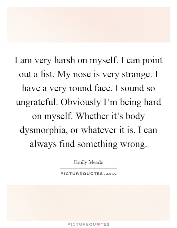 I am very harsh on myself. I can point out a list. My nose is very strange. I have a very round face. I sound so ungrateful. Obviously I'm being hard on myself. Whether it's body dysmorphia, or whatever it is, I can always find something wrong. Picture Quote #1