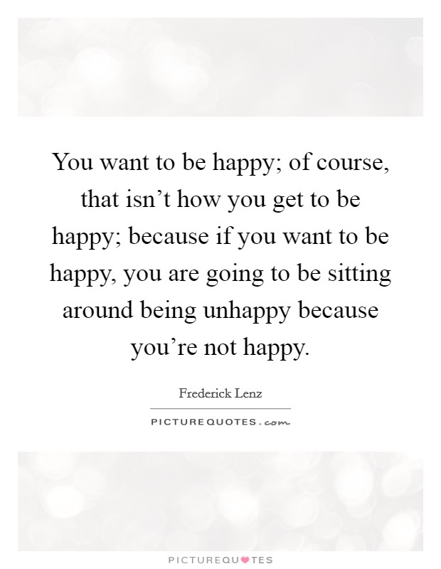 You want to be happy; of course, that isn't how you get to be happy; because if you want to be happy, you are going to be sitting around being unhappy because you're not happy. Picture Quote #1