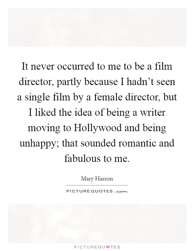It never occurred to me to be a film director, partly because I hadn't seen a single film by a female director, but I liked the idea of being a writer moving to Hollywood and being unhappy; that sounded romantic and fabulous to me. Picture Quote #1