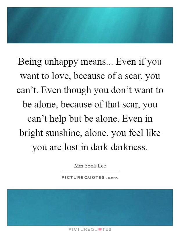 Being unhappy means... Even if you want to love, because of a scar, you can't. Even though you don't want to be alone, because of that scar, you can't help but be alone. Even in bright sunshine, alone, you feel like you are lost in dark darkness. Picture Quote #1
