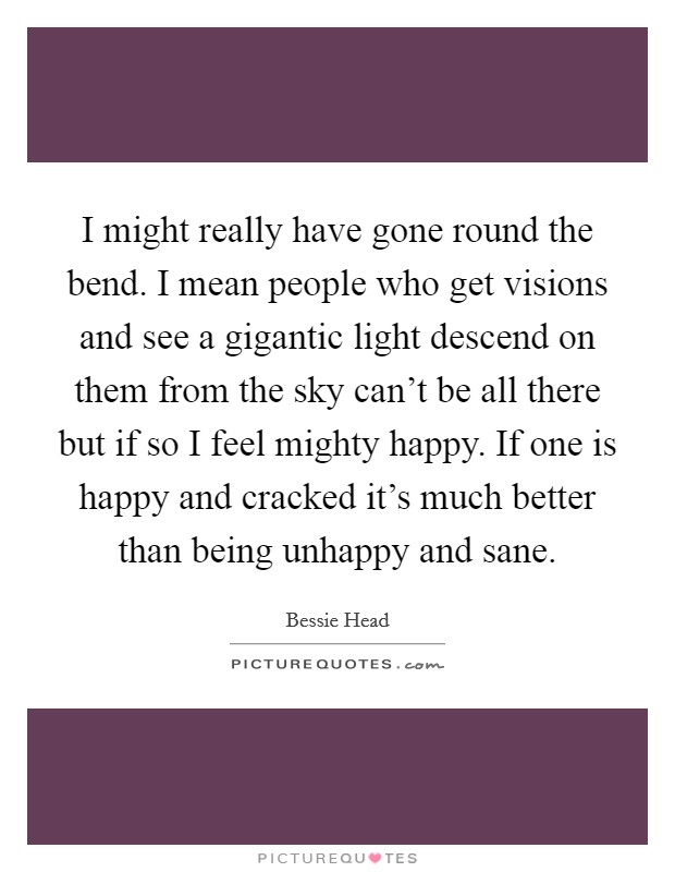I might really have gone round the bend. I mean people who get visions and see a gigantic light descend on them from the sky can't be all there but if so I feel mighty happy. If one is happy and cracked it's much better than being unhappy and sane. Picture Quote #1