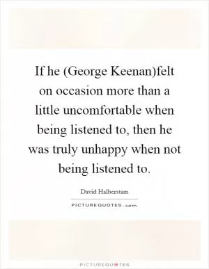 If he (George Keenan)felt on occasion more than a little uncomfortable when being listened to, then he was truly unhappy when not being listened to Picture Quote #1