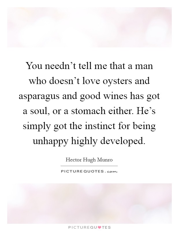 You needn't tell me that a man who doesn't love oysters and asparagus and good wines has got a soul, or a stomach either. He's simply got the instinct for being unhappy highly developed. Picture Quote #1