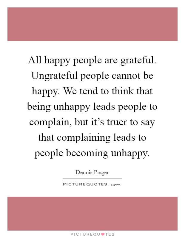 All happy people are grateful. Ungrateful people cannot be happy. We tend to think that being unhappy leads people to complain, but it's truer to say that complaining leads to people becoming unhappy. Picture Quote #1