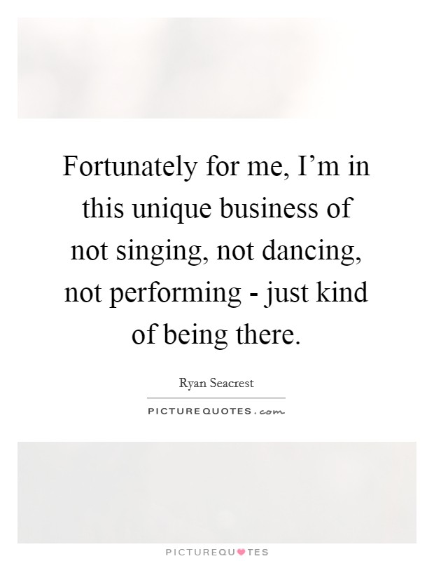 Fortunately for me, I'm in this unique business of not singing, not dancing, not performing - just kind of being there. Picture Quote #1