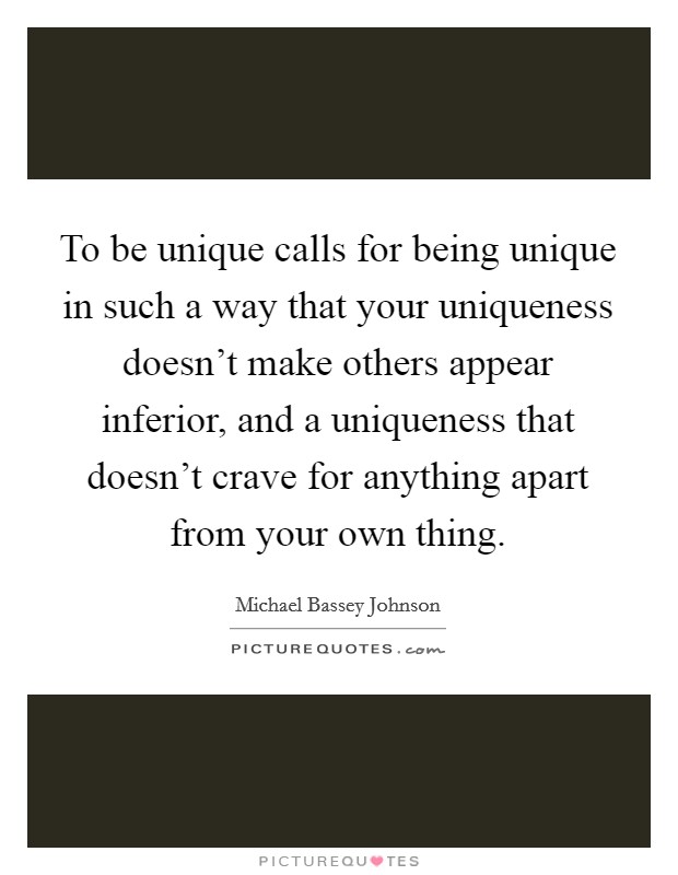 To be unique calls for being unique in such a way that your uniqueness doesn't make others appear inferior, and a uniqueness that doesn't crave for anything apart from your own thing. Picture Quote #1