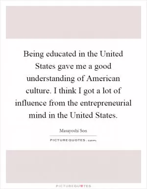 Being educated in the United States gave me a good understanding of American culture. I think I got a lot of influence from the entrepreneurial mind in the United States Picture Quote #1