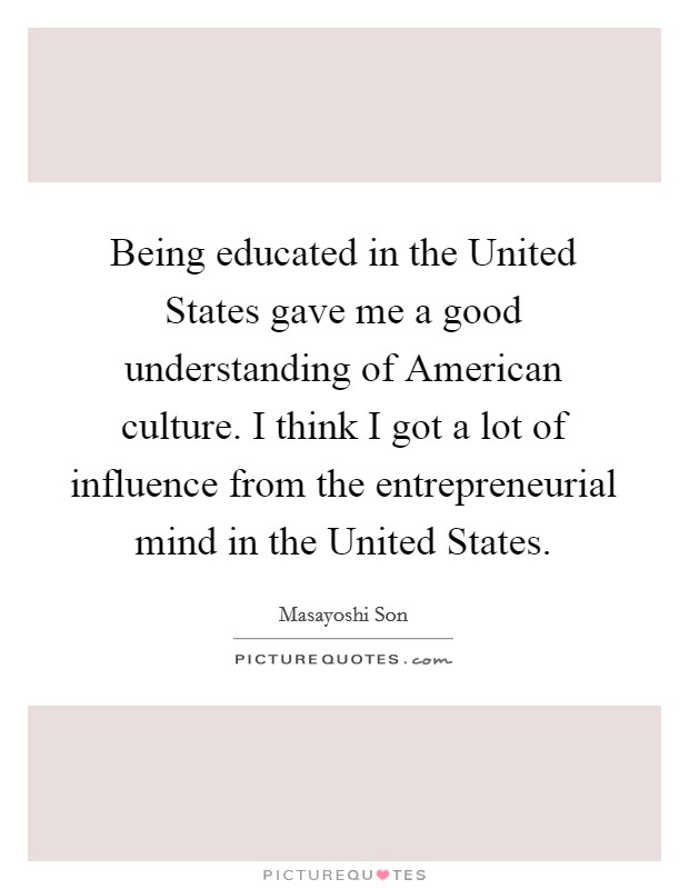 Being educated in the United States gave me a good understanding of American culture. I think I got a lot of influence from the entrepreneurial mind in the United States. Picture Quote #1