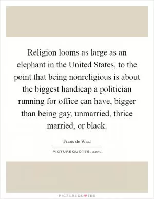 Religion looms as large as an elephant in the United States, to the point that being nonreligious is about the biggest handicap a politician running for office can have, bigger than being gay, unmarried, thrice married, or black Picture Quote #1