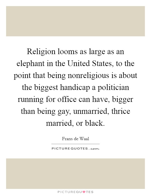 Religion looms as large as an elephant in the United States, to the point that being nonreligious is about the biggest handicap a politician running for office can have, bigger than being gay, unmarried, thrice married, or black. Picture Quote #1