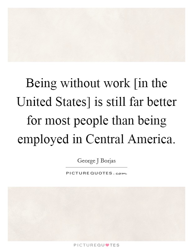 Being without work [in the United States] is still far better for most people than being employed in Central America. Picture Quote #1
