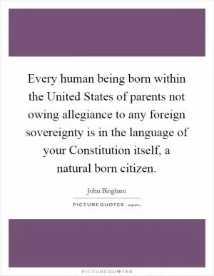 Every human being born within the United States of parents not owing allegiance to any foreign sovereignty is in the language of your Constitution itself, a natural born citizen Picture Quote #1