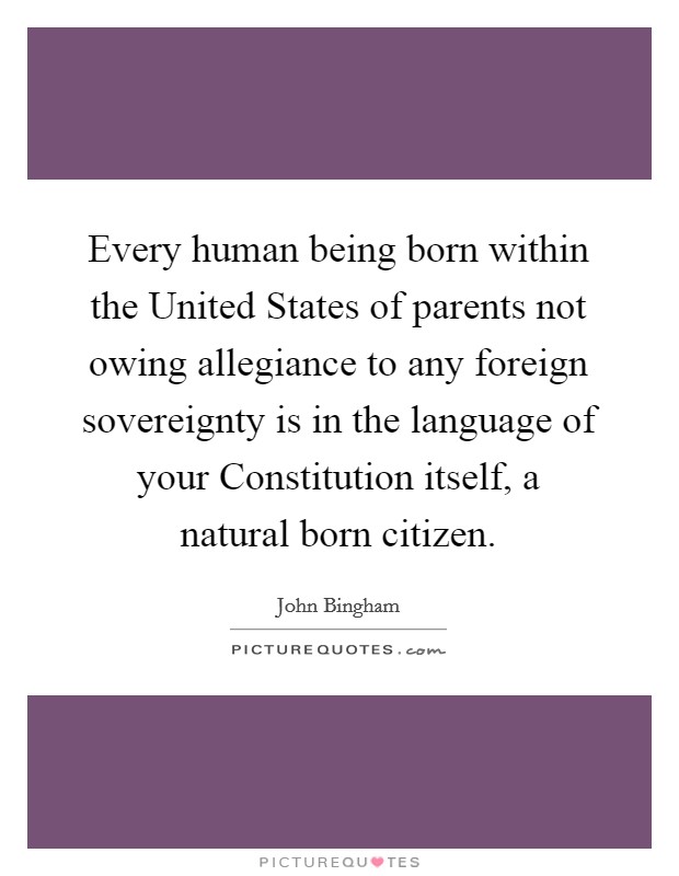 Every human being born within the United States of parents not owing allegiance to any foreign sovereignty is in the language of your Constitution itself, a natural born citizen. Picture Quote #1