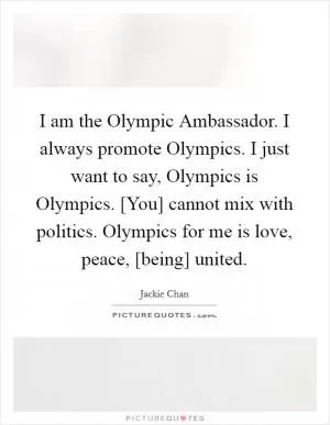 I am the Olympic Ambassador. I always promote Olympics. I just want to say, Olympics is Olympics. [You] cannot mix with politics. Olympics for me is love, peace, [being] united Picture Quote #1