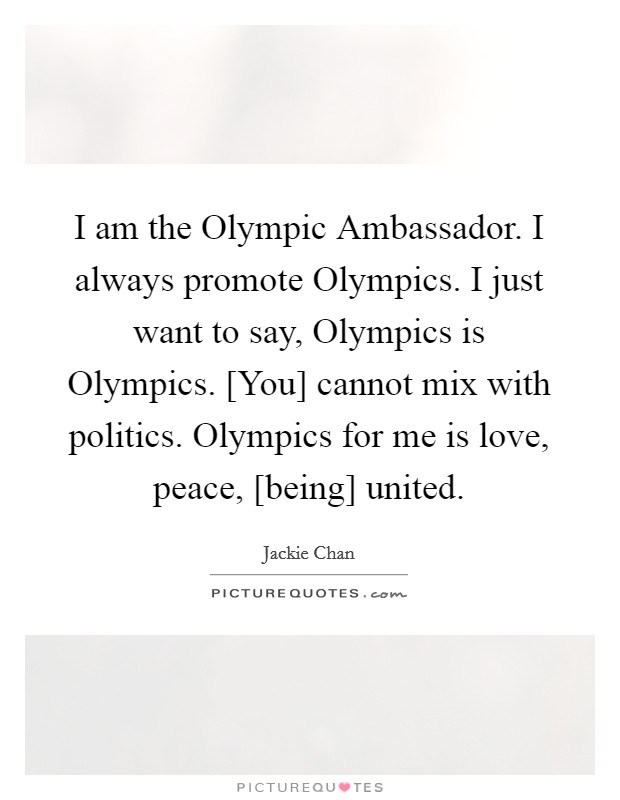 I am the Olympic Ambassador. I always promote Olympics. I just want to say, Olympics is Olympics. [You] cannot mix with politics. Olympics for me is love, peace, [being] united. Picture Quote #1