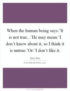 When the human being says:’It is not true...’He may mean:’I don’t know about it, so I think it is untrue.’Or:’I don’t like it Picture Quote #1