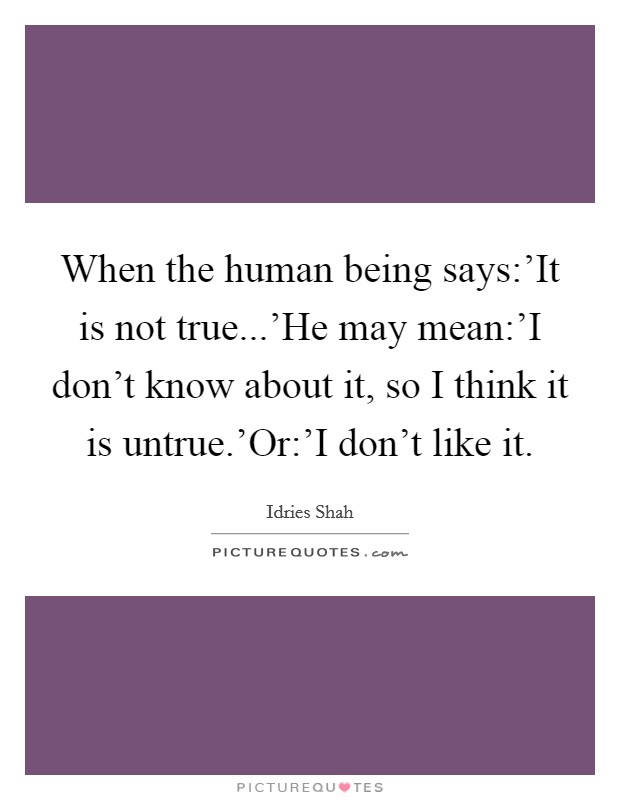 When the human being says:'It is not true...'He may mean:'I don't know about it, so I think it is untrue.'Or:'I don't like it. Picture Quote #1