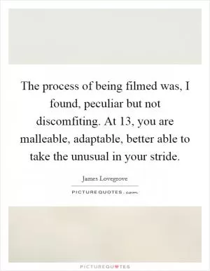 The process of being filmed was, I found, peculiar but not discomfiting. At 13, you are malleable, adaptable, better able to take the unusual in your stride Picture Quote #1