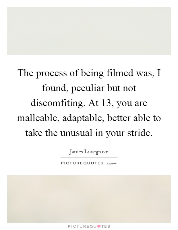 The process of being filmed was, I found, peculiar but not discomfiting. At 13, you are malleable, adaptable, better able to take the unusual in your stride. Picture Quote #1