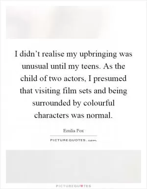I didn’t realise my upbringing was unusual until my teens. As the child of two actors, I presumed that visiting film sets and being surrounded by colourful characters was normal Picture Quote #1