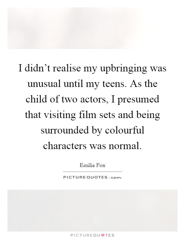 I didn't realise my upbringing was unusual until my teens. As the child of two actors, I presumed that visiting film sets and being surrounded by colourful characters was normal. Picture Quote #1