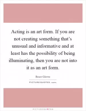 Acting is an art form. If you are not creating something that’s unusual and informative and at least has the possibility of being illuminating, then you are not into it as an art form Picture Quote #1
