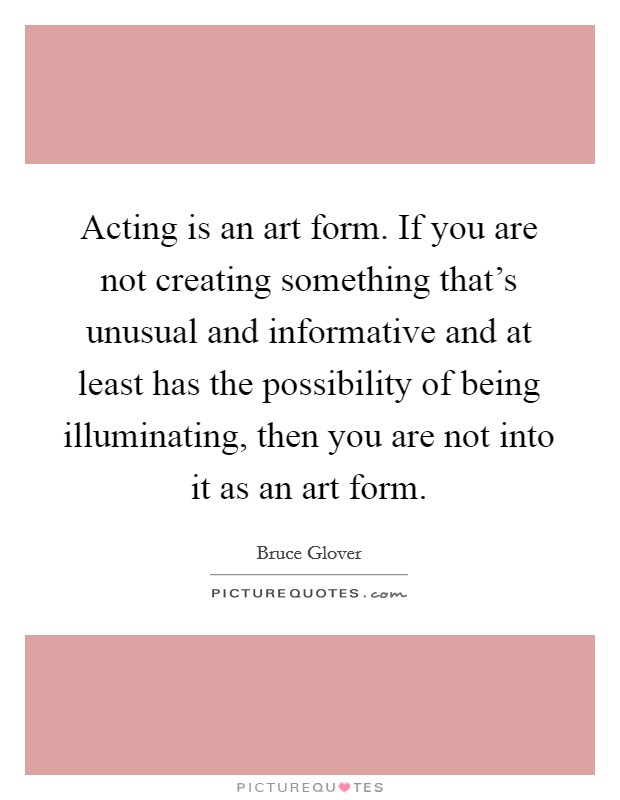 Acting is an art form. If you are not creating something that's unusual and informative and at least has the possibility of being illuminating, then you are not into it as an art form. Picture Quote #1