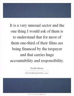 It is a very unusual sector and the one thing I would ask of them is to understand that for most of them one-third of their films are being financed by the taxpayer and that carries huge accountability and responsibility Picture Quote #1
