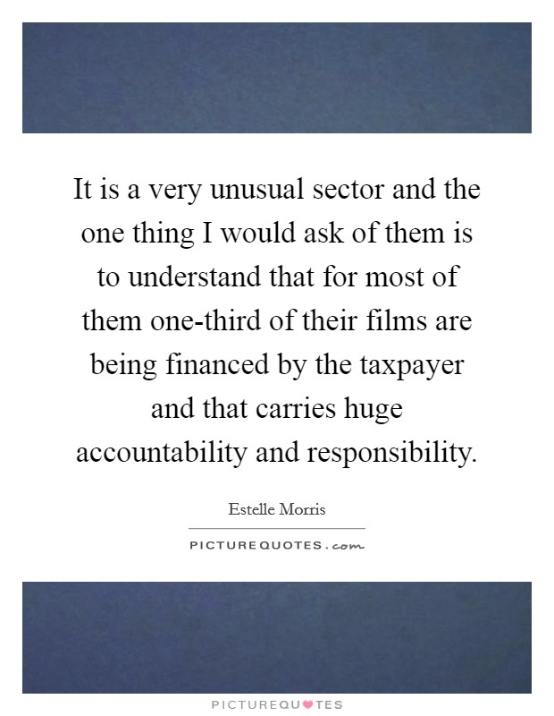 It is a very unusual sector and the one thing I would ask of them is to understand that for most of them one-third of their films are being financed by the taxpayer and that carries huge accountability and responsibility. Picture Quote #1