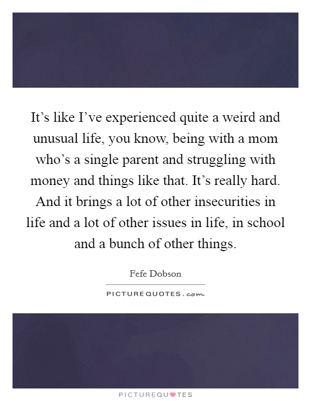It's like I've experienced quite a weird and unusual life, you know, being with a mom who's a single parent and struggling with money and things like that. It's really hard. And it brings a lot of other insecurities in life and a lot of other issues in life, in school and a bunch of other things. Picture Quote #1