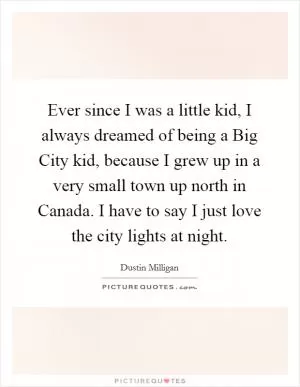 Ever since I was a little kid, I always dreamed of being a Big City kid, because I grew up in a very small town up north in Canada. I have to say I just love the city lights at night Picture Quote #1