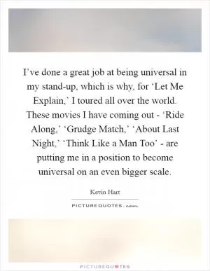I’ve done a great job at being universal in my stand-up, which is why, for ‘Let Me Explain,’ I toured all over the world. These movies I have coming out - ‘Ride Along,’ ‘Grudge Match,’ ‘About Last Night,’ ‘Think Like a Man Too’ - are putting me in a position to become universal on an even bigger scale Picture Quote #1