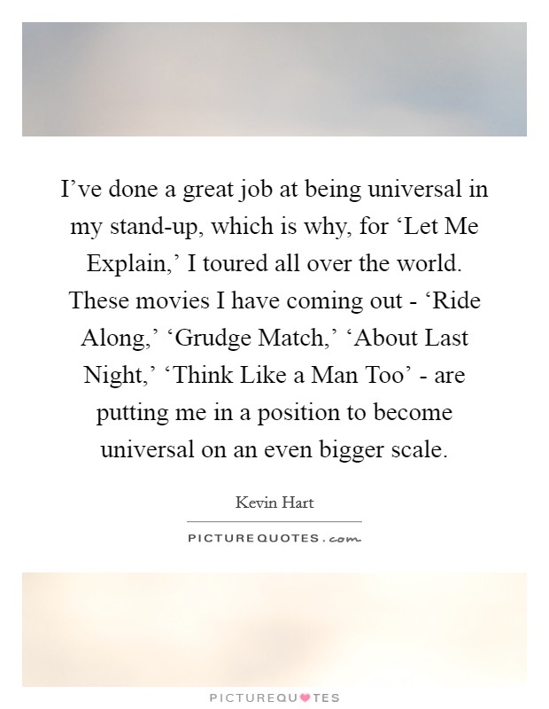 I've done a great job at being universal in my stand-up, which is why, for ‘Let Me Explain,' I toured all over the world. These movies I have coming out - ‘Ride Along,' ‘Grudge Match,' ‘About Last Night,' ‘Think Like a Man Too' - are putting me in a position to become universal on an even bigger scale. Picture Quote #1