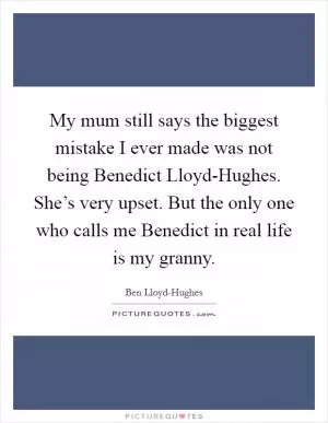 My mum still says the biggest mistake I ever made was not being Benedict Lloyd-Hughes. She’s very upset. But the only one who calls me Benedict in real life is my granny Picture Quote #1