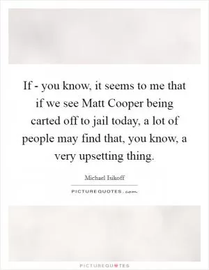 If - you know, it seems to me that if we see Matt Cooper being carted off to jail today, a lot of people may find that, you know, a very upsetting thing Picture Quote #1