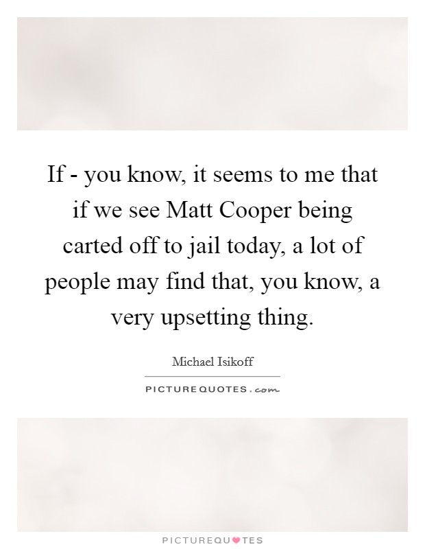 If - you know, it seems to me that if we see Matt Cooper being carted off to jail today, a lot of people may find that, you know, a very upsetting thing. Picture Quote #1