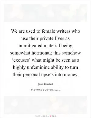 We are used to female writers who use their private lives as unmitigated material being somewhat hormonal; this somehow ‘excuses’ what might be seen as a highly unfeminine ability to turn their personal upsets into money Picture Quote #1
