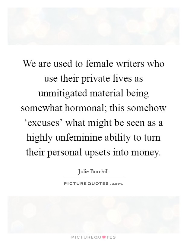 We are used to female writers who use their private lives as unmitigated material being somewhat hormonal; this somehow ‘excuses' what might be seen as a highly unfeminine ability to turn their personal upsets into money. Picture Quote #1