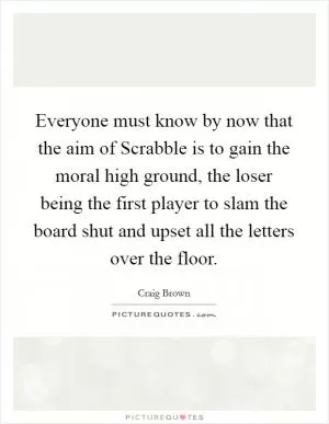 Everyone must know by now that the aim of Scrabble is to gain the moral high ground, the loser being the first player to slam the board shut and upset all the letters over the floor Picture Quote #1