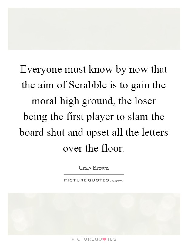 Everyone must know by now that the aim of Scrabble is to gain the moral high ground, the loser being the first player to slam the board shut and upset all the letters over the floor. Picture Quote #1