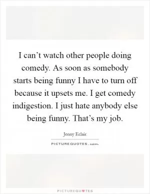 I can’t watch other people doing comedy. As soon as somebody starts being funny I have to turn off because it upsets me. I get comedy indigestion. I just hate anybody else being funny. That’s my job Picture Quote #1