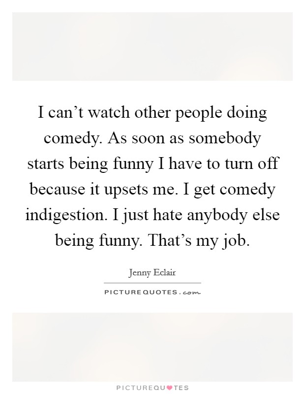 I can't watch other people doing comedy. As soon as somebody starts being funny I have to turn off because it upsets me. I get comedy indigestion. I just hate anybody else being funny. That's my job. Picture Quote #1
