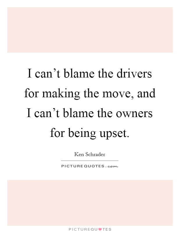I can't blame the drivers for making the move, and I can't blame the owners for being upset. Picture Quote #1