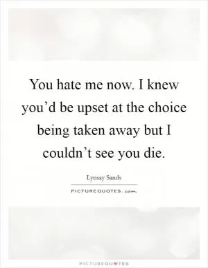 You hate me now. I knew you’d be upset at the choice being taken away but I couldn’t see you die Picture Quote #1