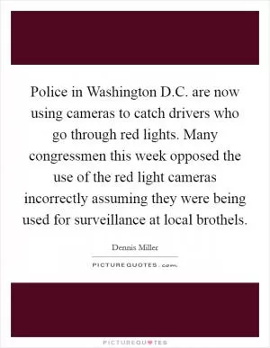 Police in Washington D.C. are now using cameras to catch drivers who go through red lights. Many congressmen this week opposed the use of the red light cameras incorrectly assuming they were being used for surveillance at local brothels Picture Quote #1