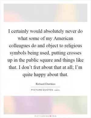 I certainly would absolutely never do what some of my American colleagues do and object to religious symbols being used, putting crosses up in the public square and things like that. I don’t fret about that at all; I’m quite happy about that Picture Quote #1