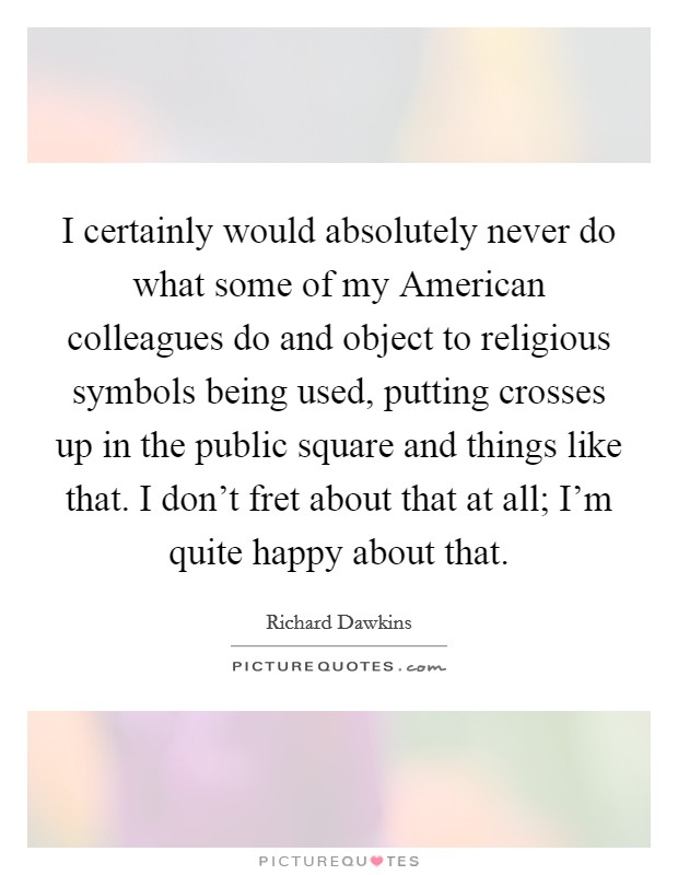 I certainly would absolutely never do what some of my American colleagues do and object to religious symbols being used, putting crosses up in the public square and things like that. I don't fret about that at all; I'm quite happy about that. Picture Quote #1